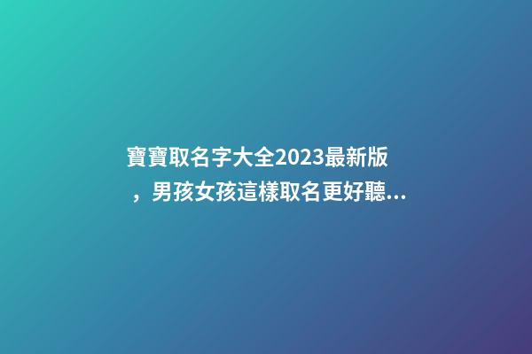 寶寶取名字大全2023最新版，男孩女孩這樣取名更好聽（寶寶取名字大全2023最新版,男孩女孩這樣取名更好聽嗎）